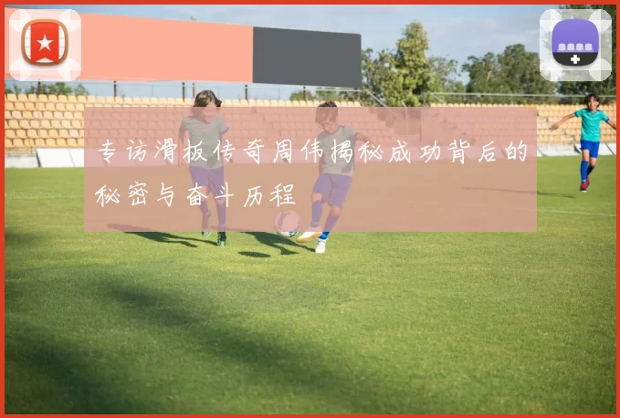 专访滑板传奇周伟揭秘成功背后的秘密与奋斗历程