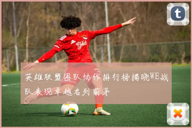 英雄联盟团队协作排行榜揭晓WE战队表现卓越名列前茅