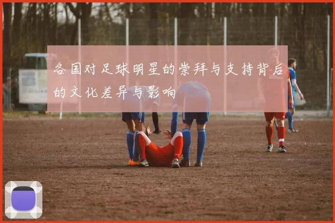 各国对足球明星的崇拜与支持背后的文化差异与影响