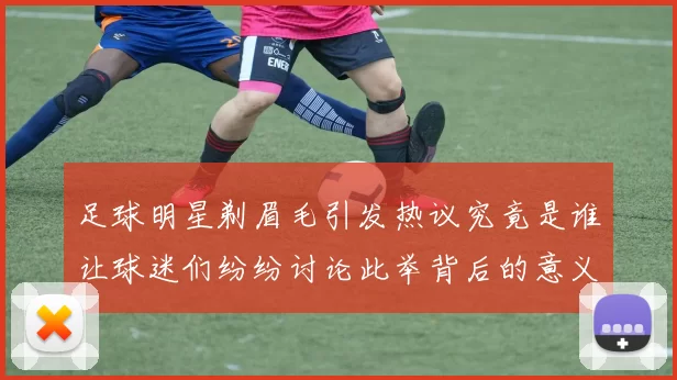 足球明星剃眉毛引发热议究竟是谁让球迷们纷纷讨论此举背后的意义