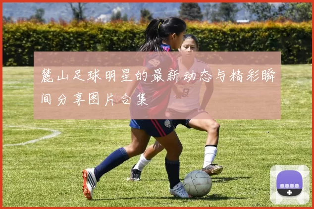 麓山足球明星的最新动态与精彩瞬间分享图片合集