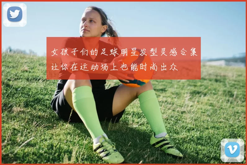 女孩子们的足球明星发型灵感合集让你在运动场上也能时尚出众