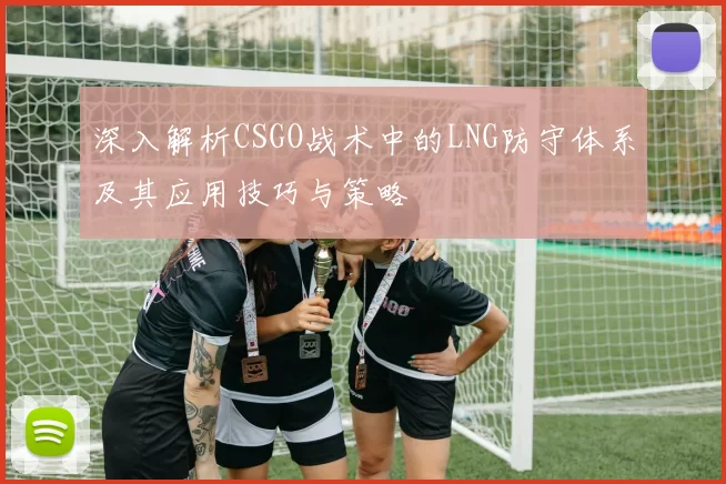 深入解析CSGO战术中的LNG防守体系及其应用技巧与策略