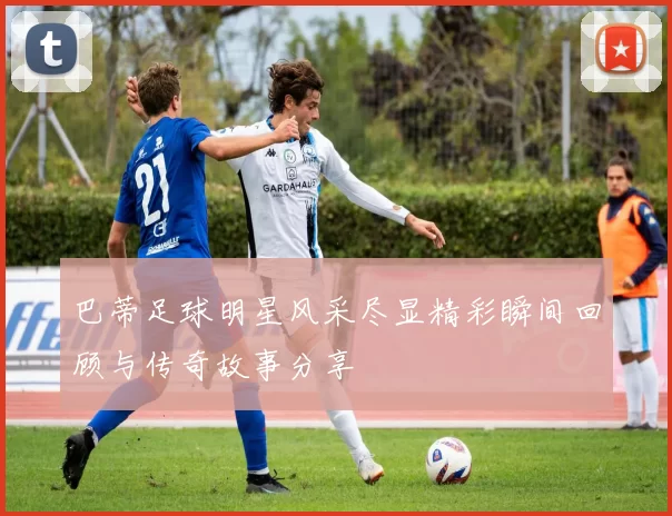 巴蒂足球明星风采尽显精彩瞬间回顾与传奇故事分享