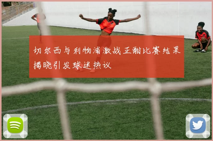 切尔西与利物浦激战正酣比赛结果揭晓引发球迷热议