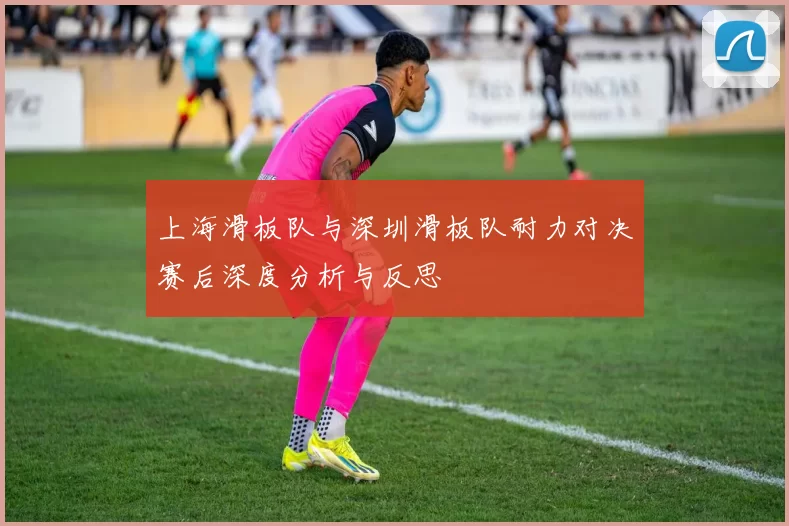 上海滑板队与深圳滑板队耐力对决赛后深度分析与反思