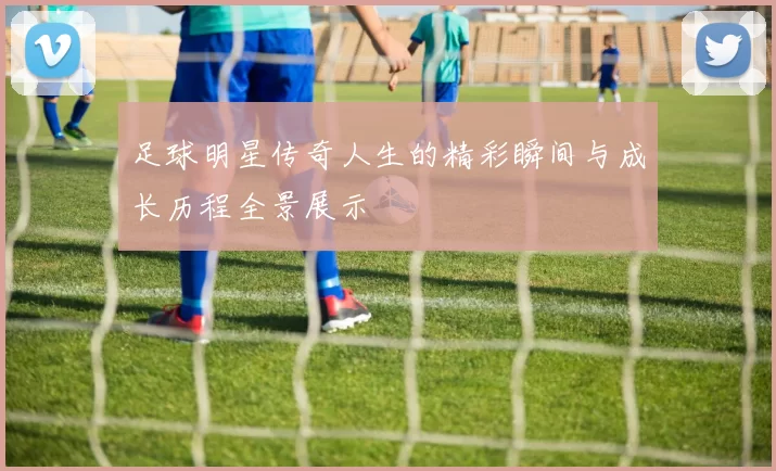 足球明星传奇人生的精彩瞬间与成长历程全景展示