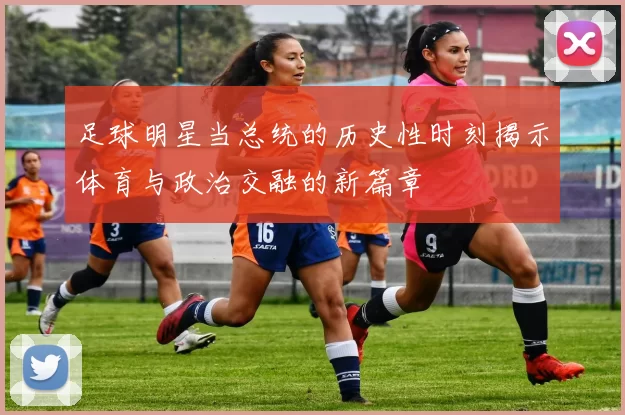 足球明星当总统的历史性时刻揭示体育与政治交融的新篇章