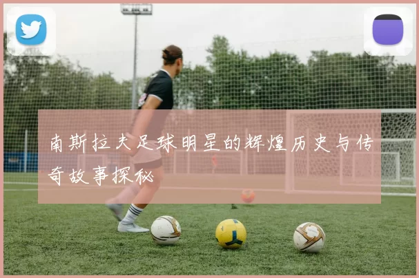 南斯拉夫足球明星的辉煌历史与传奇故事探秘