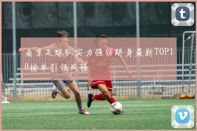 南京足球队实力强劲跻身最新TOP10榜单引领风骚