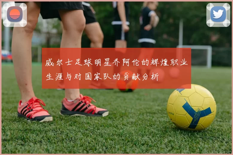 威尔士足球明星乔阿伦的辉煌职业生涯与对国家队的贡献分析