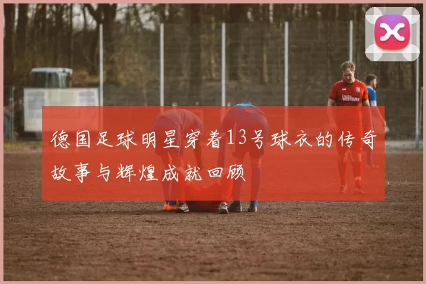 德国足球明星穿着13号球衣的传奇故事与辉煌成就回顾