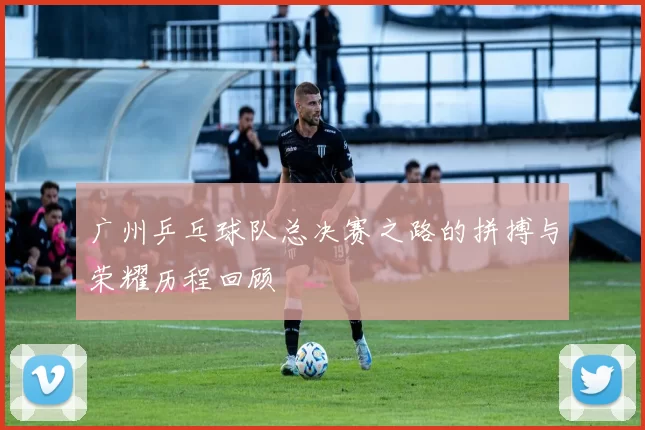 广州乒乓球队总决赛之路的拼搏与荣耀历程回顾