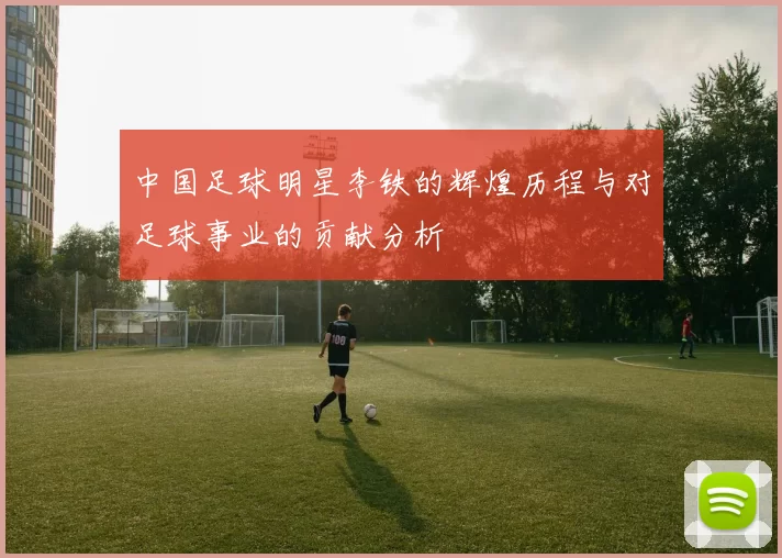中国足球明星李铁的辉煌历程与对足球事业的贡献分析
