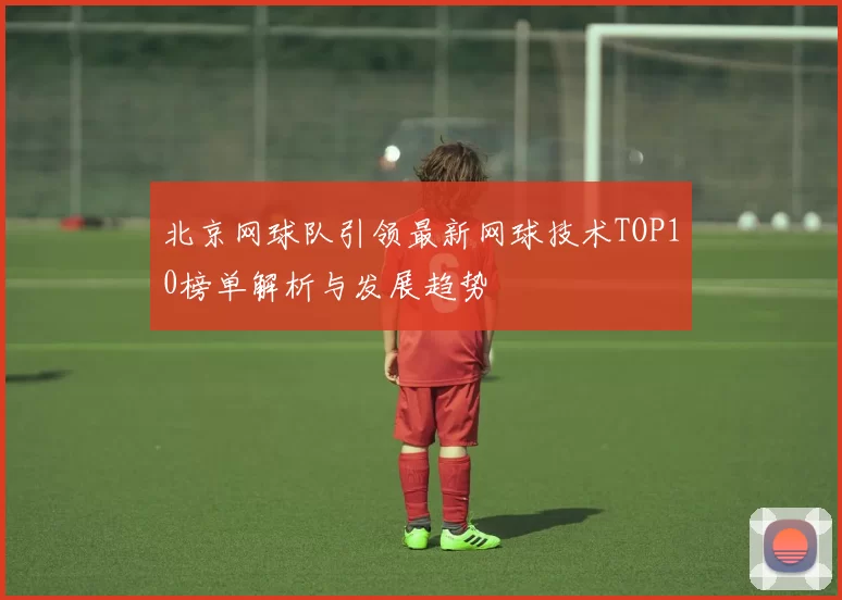 北京网球队引领最新网球技术TOP10榜单解析与发展趋势