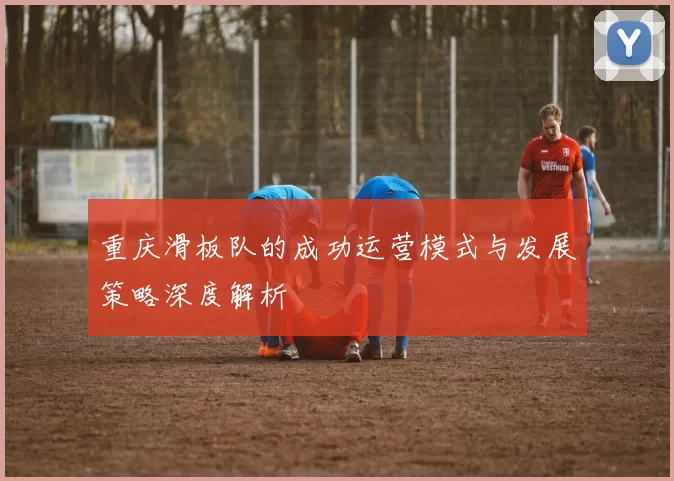 重庆滑板队的成功运营模式与发展策略深度解析