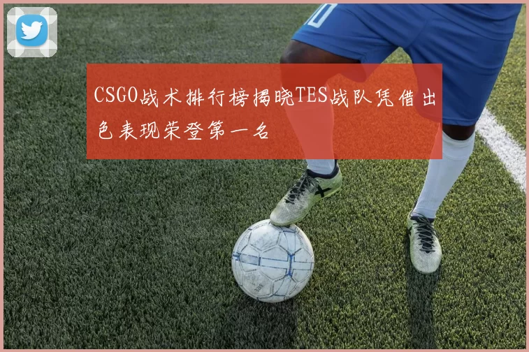 CSGO战术排行榜揭晓TES战队凭借出色表现荣登第一名