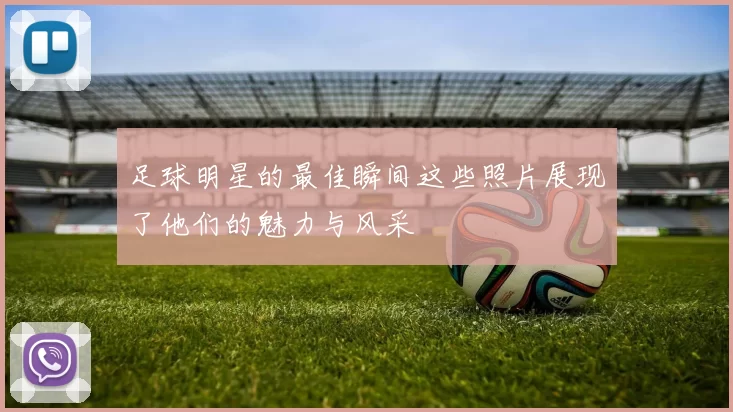 足球明星的最佳瞬间这些照片展现了他们的魅力与风采