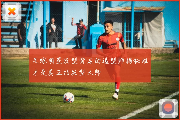 足球明星发型背后的造型师揭秘谁才是真正的发型大师