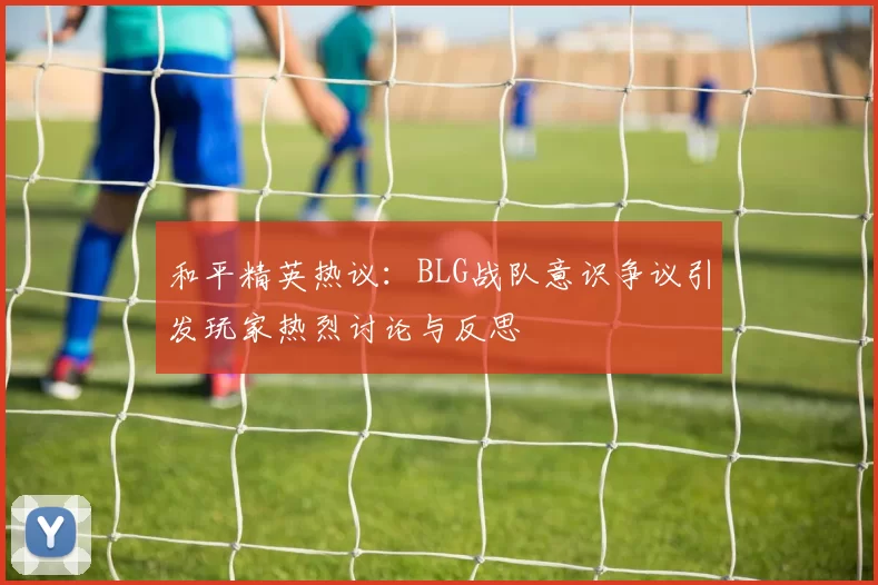 和平精英热议：BLG战队意识争议引发玩家热烈讨论与反思