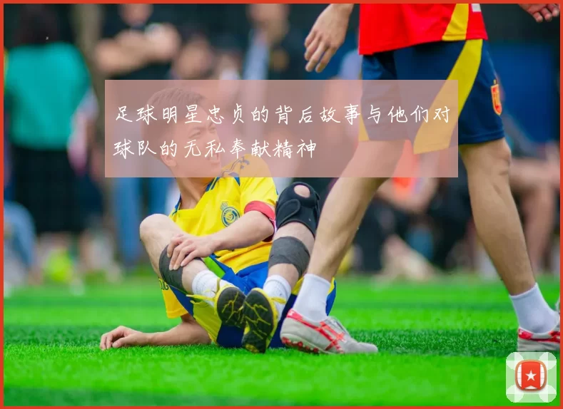 足球明星忠贞的背后故事与他们对球队的无私奉献精神