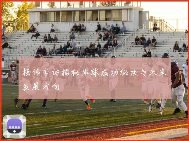 杨伟专访揭秘排球成功秘诀与未来发展方向