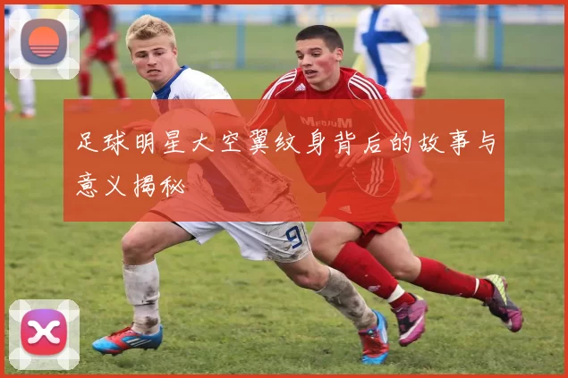 足球明星大空翼纹身背后的故事与意义揭秘