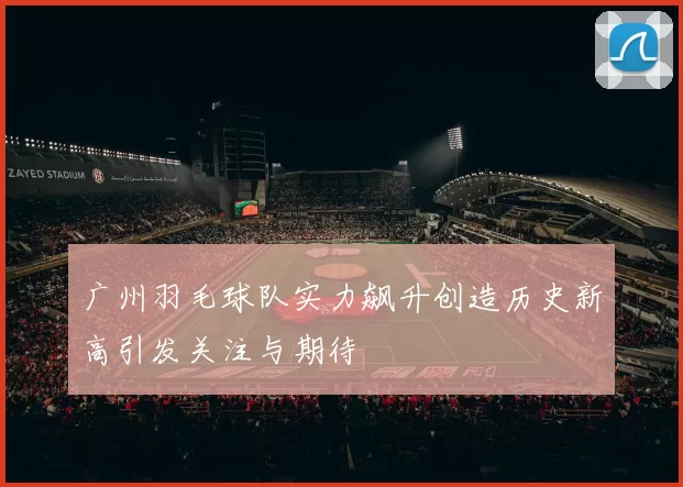 广州羽毛球队实力飙升创造历史新高引发关注与期待