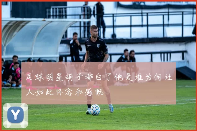 足球明星胡子都白了他是谁为何让人如此怀念和感慨