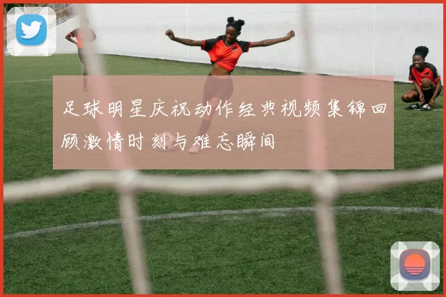 足球明星庆祝动作经典视频集锦回顾激情时刻与难忘瞬间