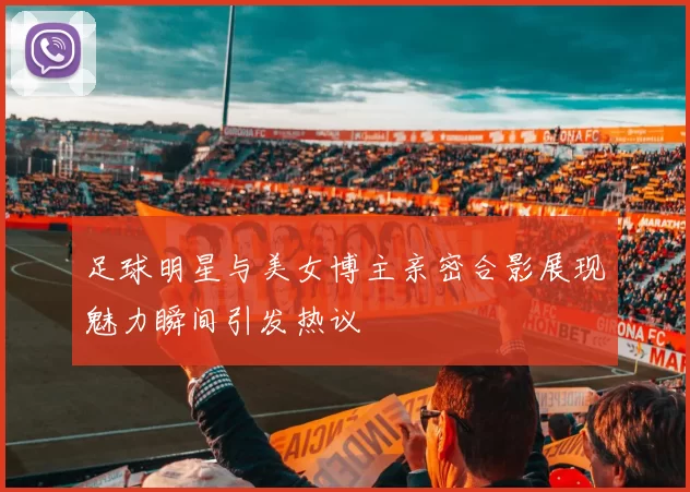 足球明星与美女博主亲密合影展现魅力瞬间引发热议