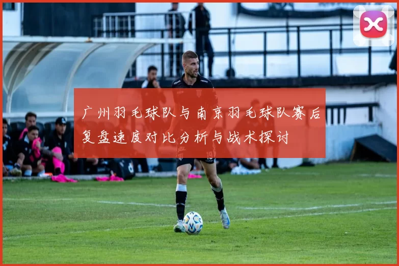 广州羽毛球队与南京羽毛球队赛后复盘速度对比分析与战术探讨
