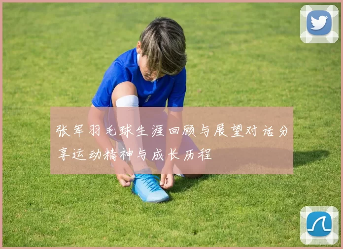 张军羽毛球生涯回顾与展望对话分享运动精神与成长历程