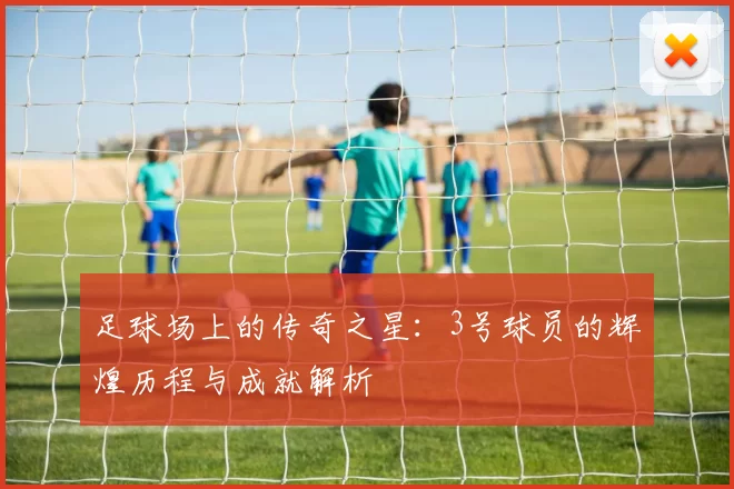 足球场上的传奇之星：3号球员的辉煌历程与成就解析