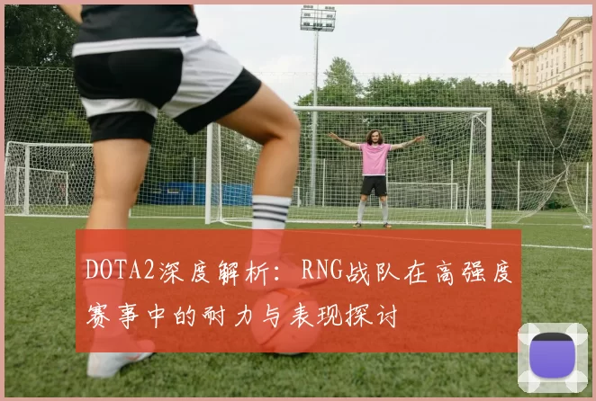 DOTA2深度解析：RNG战队在高强度赛事中的耐力与表现探讨
