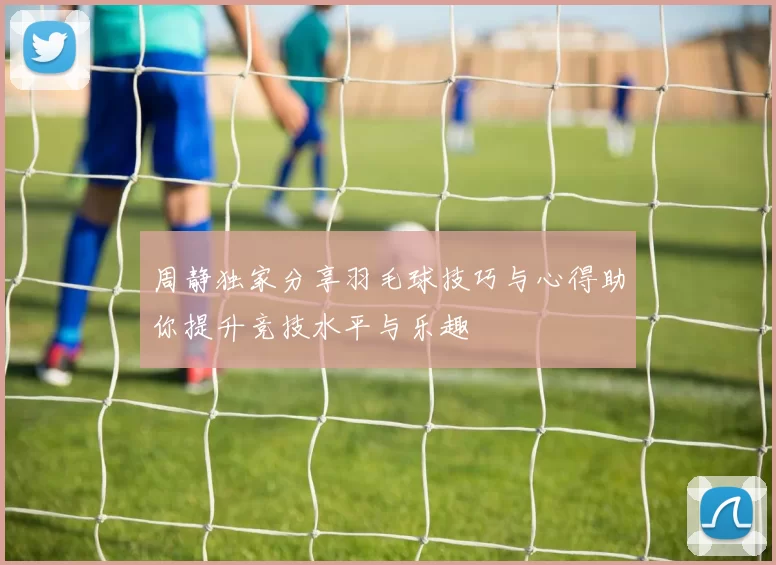 周静独家分享羽毛球技巧与心得助你提升竞技水平与乐趣