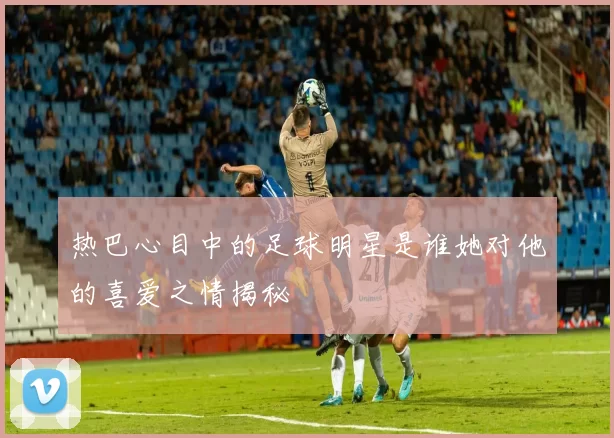 热巴心目中的足球明星是谁她对他的喜爱之情揭秘