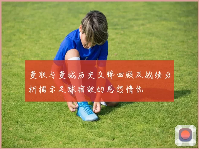 曼联与曼城历史交锋回顾及战绩分析揭示足球宿敌的恩怨情仇