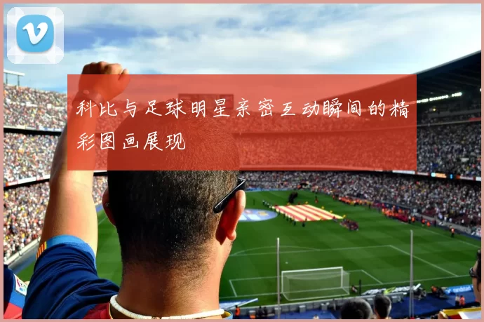 科比与足球明星亲密互动瞬间的精彩图画展现