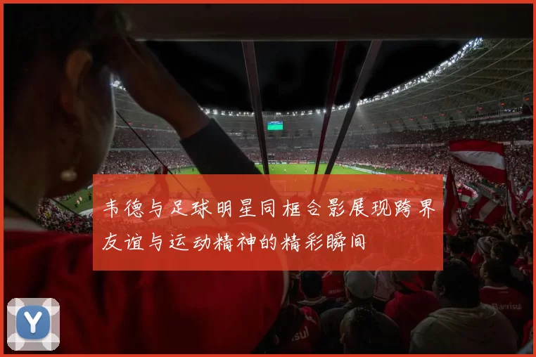 韦德与足球明星同框合影展现跨界友谊与运动精神的精彩瞬间