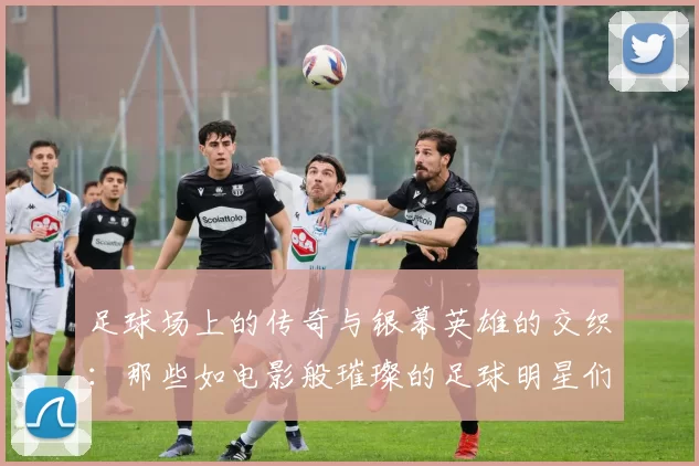 足球场上的传奇与银幕英雄的交织：那些如电影般璀璨的足球明星们