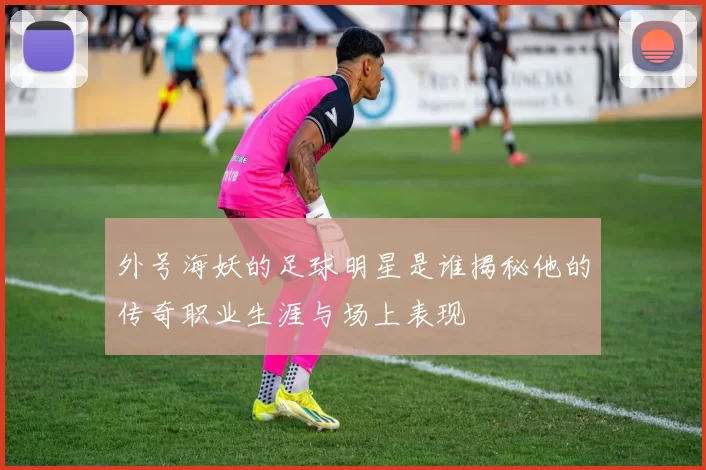 外号海妖的足球明星是谁揭秘他的传奇职业生涯与场上表现