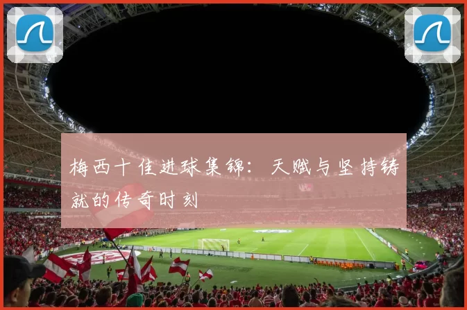 梅西十佳进球集锦：天赋与坚持铸就的传奇时刻