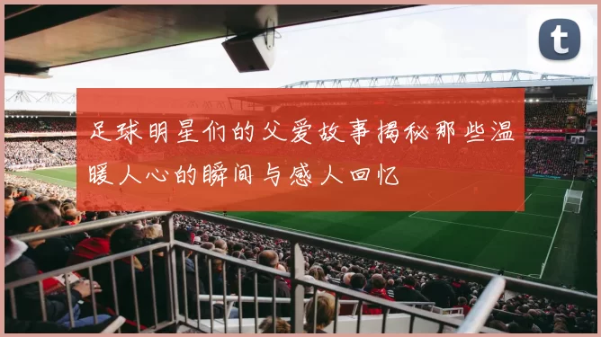 足球明星们的父爱故事揭秘那些温暖人心的瞬间与感人回忆
