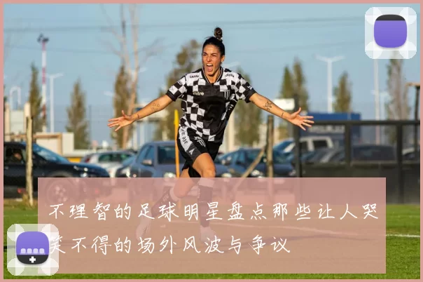 不理智的足球明星盘点那些让人哭笑不得的场外风波与争议