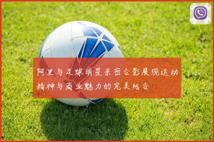 阿里与足球明星亲密合影展现运动精神与商业魅力的完美结合