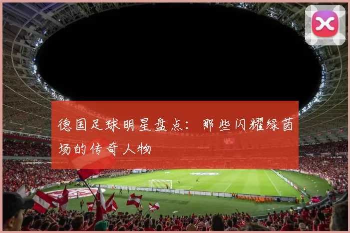 德国足球明星盘点：那些闪耀绿茵场的传奇人物