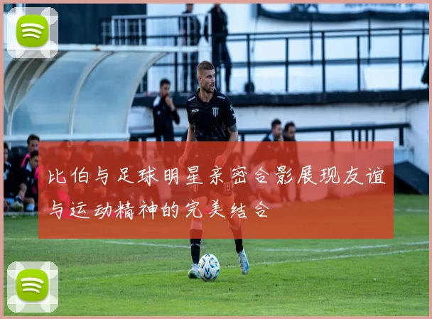 比伯与足球明星亲密合影展现友谊与运动精神的完美结合