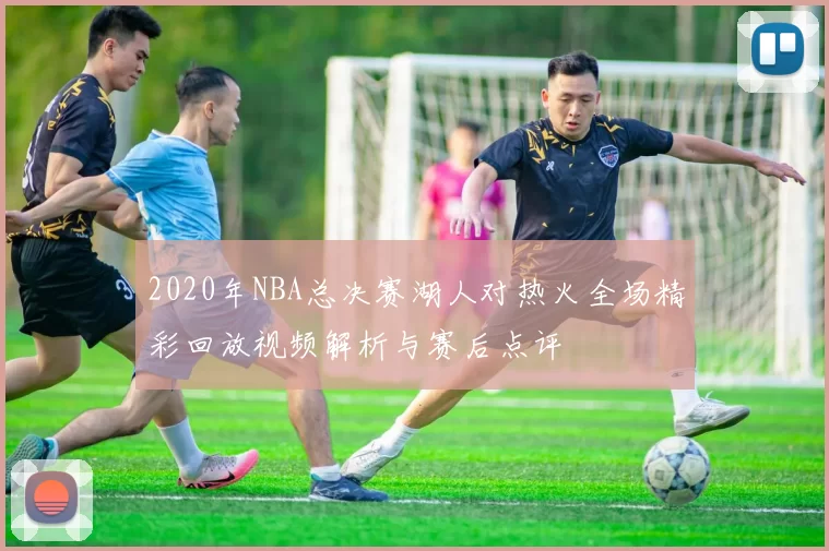 2020年NBA总决赛湖人对热火全场精彩回放视频解析与赛后点评