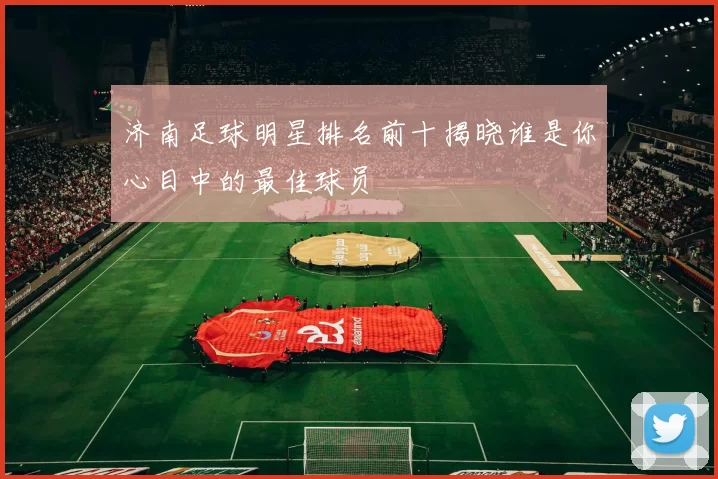 济南足球明星排名前十揭晓谁是你心目中的最佳球员